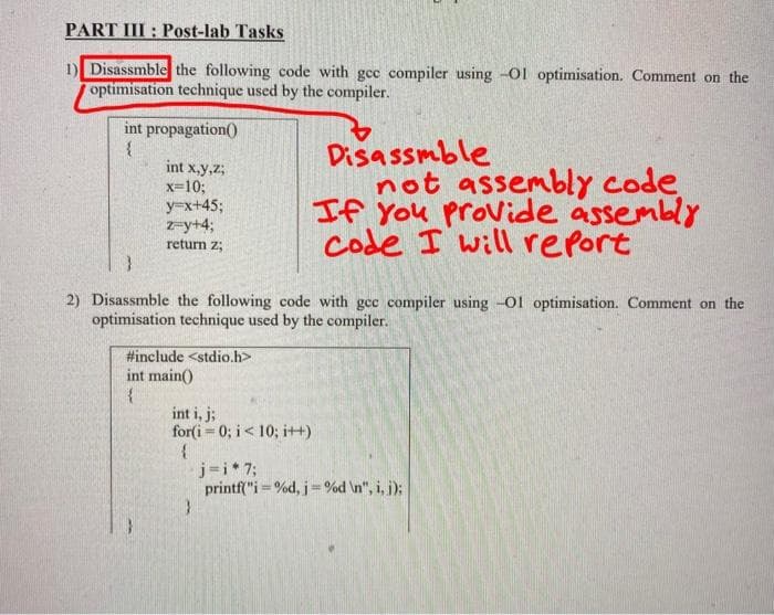 PART III: Post-lab Tasks
1) Disassmble the following code with gcc compiler using -Ol optimisation. Comment on the
optimisation technique used by the compiler.
int propagation()
{
int x,y,z,
x=10;
y=x+45;
z-y+4;
return z;
}
2) Disassmble the following code with gcc compiler using -O1 optimisation. Comment on the
optimisation technique used by the compiler.
#include <stdio.h>
int main()
{
int i, j;
for(i=0; i<10; i++)
{
Disassmble
not assembly code
If you provide assembly
Code I will report
}
j=i*7;
printf("i=%d, j =%d\n", i, j);