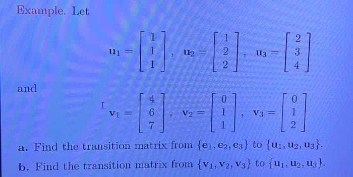 Example. Let
and
I
U1
V1 =
H
4
6
7
112 =
V2
1
[2]
2
113
V3 =
2
[3]
4
1
2
1
a. Find the transition matrix from {e₁,e2, e3} to {u₁, U2, U3}.
b. Find the transition matrix from {V₁, V2, V3} to {u₁, U2, U3}.