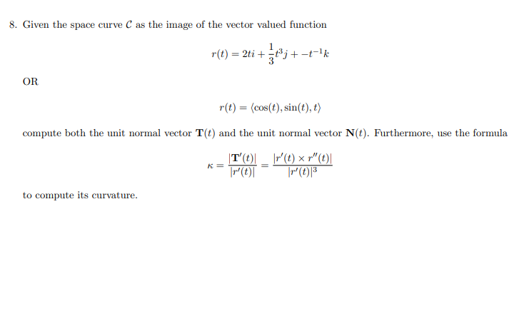 8. Given the space curve C as the image of the vector valued function
OR
r(t) = 2ti+t³j+-t-¹ k
3
r(t) = (cos(t), sin(t), t)
compute both the unit normal vector T(t) and the unit normal vector N(t). Furthermore, use the formula
T'(t)| __ \r' (t) × r"(t)|
r' (t) ³
=
r' (t)
to compute its curvature.
K=