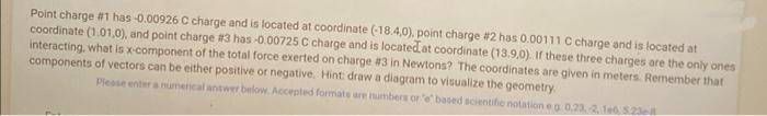 Point charge #1 has-0.00926 C charge and is located at coordinate (-18.4,0), point charge #2 has 0.00111 C charge and is located at
coordinate (1.01,0), and point charge #3 has -0.00725 C charge and is located at coordinate (13.9,0). If these three charges are the only ones
interacting, what is x-component of the total force exerted on charge #3 in Newtons? The coordinates are given in meters. Remember that
components of vectors can be either positive or negative. Hint: draw a diagram to visualize the geometry.
Please enter a numerical answer below. Accepted formats are numbers or "e based scientific notation e g 0.23, -2, 1e0, 5236