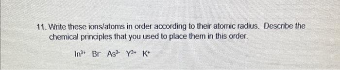 11. Write these ions/atoms in order according to their atomic radius. Describe the
chemical principles that you used to place them in this order.
In3 Br As Y3+ K+