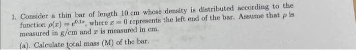 1. Consider a thin bar of length 10 cm whose density is distributed according to the
function p(x) = 0.1, where x = 0 represents the left end of the bar. Assume that p is.
measured in g/cm and z is measured in cm.
(a). Calculate total mass (M) of the bar.