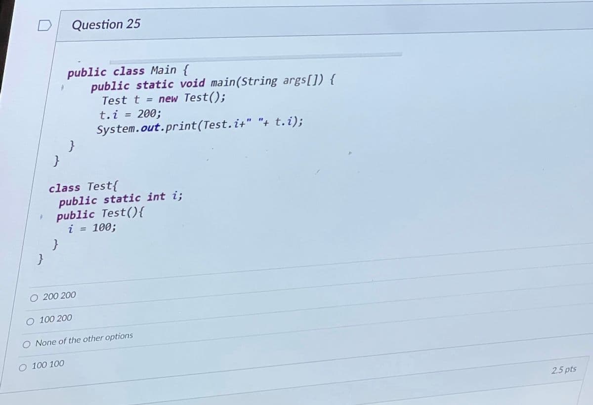 }
Question 25
public class Main {
public static void main(String args[]) {
Test t = new Test();
t.i= 200;
System.out.print(Test.i+" "+ t.i);
}
class Test{
public static int i;
public Test() {
i = 100;
O 200 200
O 100 100
O 100 200
O None of the other options
2.5 pts