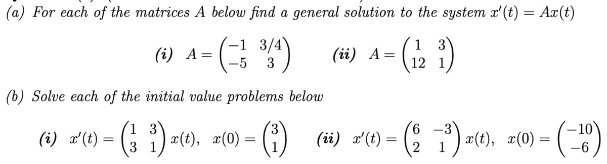 (a) For each of the matrices A below find a general solution to the system x'(t) = Ax(t)
3
=
(= 1 ³/4) (ii) A =
4- (121)
3
(i) A
(b) Solve each of the initial value problems below
1
-3
(i) x'(t) = (² i) x(t), x(0) =
= (³)_ (ii) x'(t) = (2 −7³) x(t), x(0) = (-10)
3