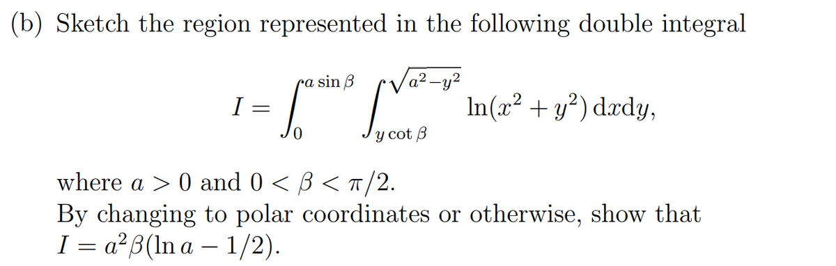 (b) Sketch the region represented in the following double integral
ra sin B
find [V²-o
y cot B
I
=
In(x² + y²) dxdy,
where a > 0 and 0 < 3 < π/2.
By changing to polar coordinates or otherwise, show that
I a²8(lna - 1/2).
=