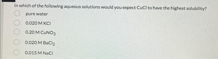 In which of the following aqueous solutions would you expect CuCl to have the highest solubility?
pure water
0.020 M KCI
0.20 M CUNO3
0.020 M BaCl2
0.015 M NaCl