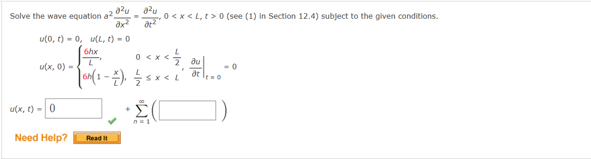 Solve the wave equation a2.
u(x, 0) =
u(x, t) =
=
u(0, t) = 0, u(L, t) = 0
6hx
0 < x <
L
|6h(1 - \), ½ ≤ x <
0
a²u
əx²
Need Help?
Read It
=
+
a²u
0 < x < L, t> 0 (see (1) in Section 12.4) subject to the given conditions.
at²
00
n = 1
"
ди
at
...
t = 0
= 0