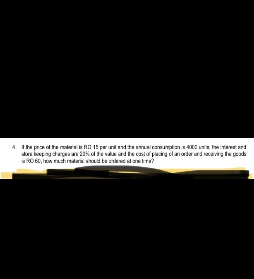 4. If the price of the material is RO 15 per unit and the annual consumption is 4000 units, the interest and
store keeping charges are 20% of the value and the cost of placing of an order and receiving the goods
is RO 60, how much material should be ordered at one time?
