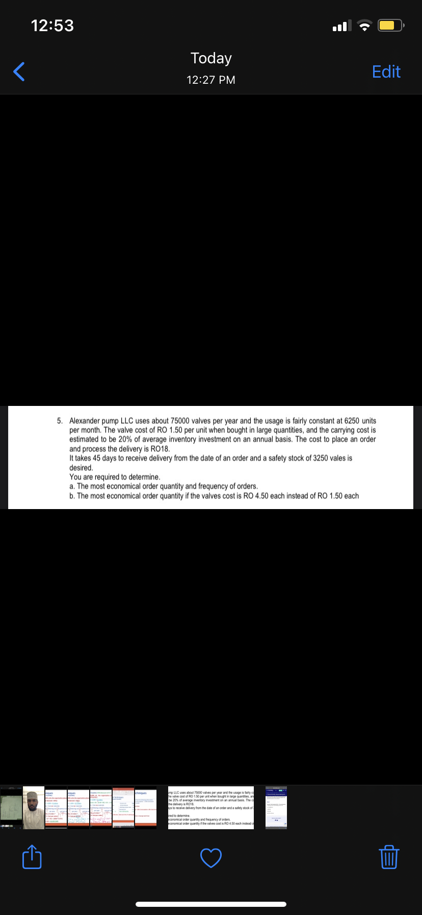 12:53
Today
Edit
12:27 PM
5. Alexander pump LLC uses about 75000 valves per year and the usage is fairly constant at 6250 units
per month. The valve cost of RO 1.50 per unit when bought in large quantities, and the carrying cost is
estimated to be 20% of average inventory investment on an annual basis. The cost to place an order
and process the delivery is RO18.
It takes 45 days to receive delivery from the date of an order and a safety stock of 3250 vales is
desired.
You are required to determine.
a. The most economical order quantity and frequency of orders.
b. The most economical order quantity if the valves cost is RO 4.50 each instead of RO 1.50 each
rp LLC uses about 75000 valves per year and the usage is tairly o
valve cost of RO 150 per unit when bought in laroe quanttes, an
be 20% of average inventory investment on an annual basis. The
ste receive delivery from the date of an order and a salety stock of
red to dermine
conomianl eeter cuantty if the valves cost is RO 4 50 each instead o
