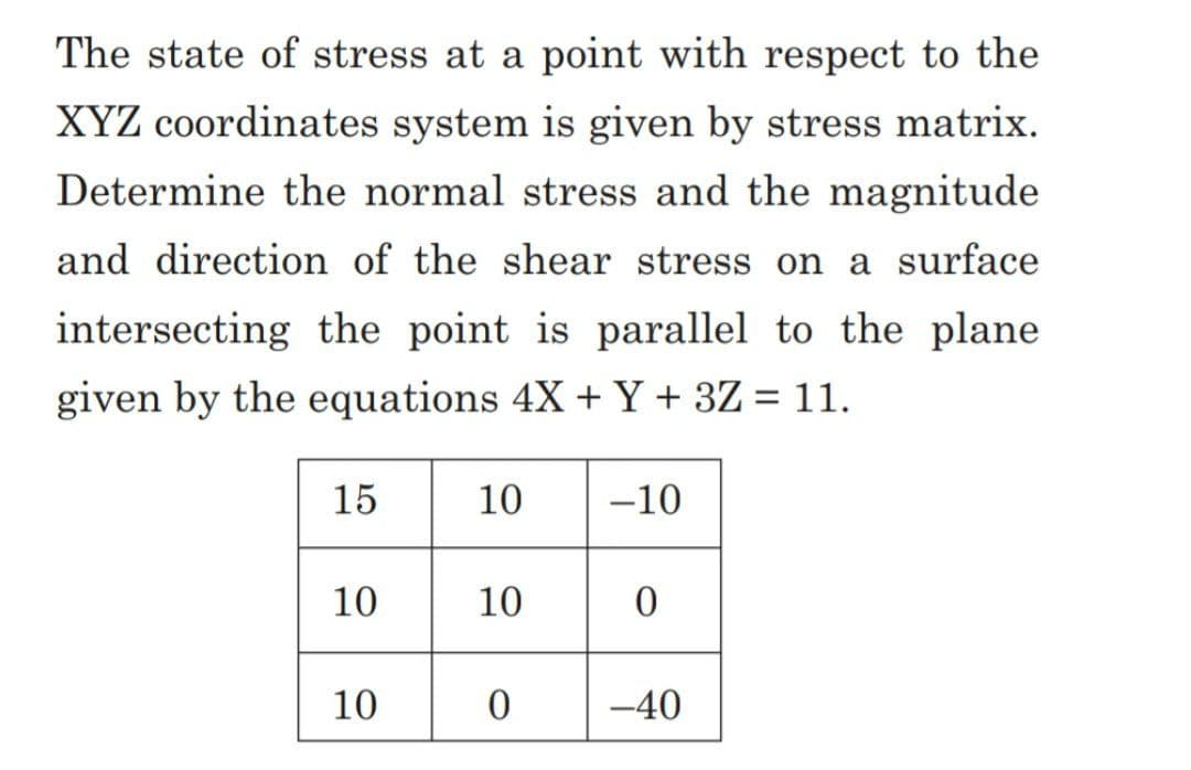 The state of stress at a point with respect to the
XYZ coordinates system is given by stress matrix.
Determine the normal stress and the magnitude
and direction of the shear stress on a surface
intersecting the point is parallel to the plane
given by the equations 4X + Y + 3Z = 11.
15
10
10
10 -10
10
0
0
-40