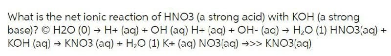 What is the net ionic reaction of HNO3 (a strong acid) with KOH (a strong
base)? H2O (0)→ H+ (aq) + OH (aq) H+ (aq) + OH- (aq) → H₂O (1) HNO3(aq) +
KOH (aq) → KNO3 (aq) + H₂O (1) K+ (aq) NO3(aq) →>> KNO3(aq)