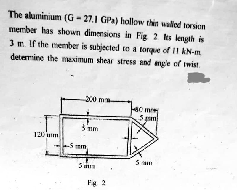 The aluminium (G= 27.1 GPa) hollow thin walled torsion
member has shown dimensions in Fig. 2. Its length is
3 m. If the member is subjected to a torque of 11 kN-m,
determine the maximum shear stress and angle of twist.
120 mm
b
-200 mm
5 mm
-5 mm,
5 mm
Fig. 2
80 mm
5 mm
5 mm