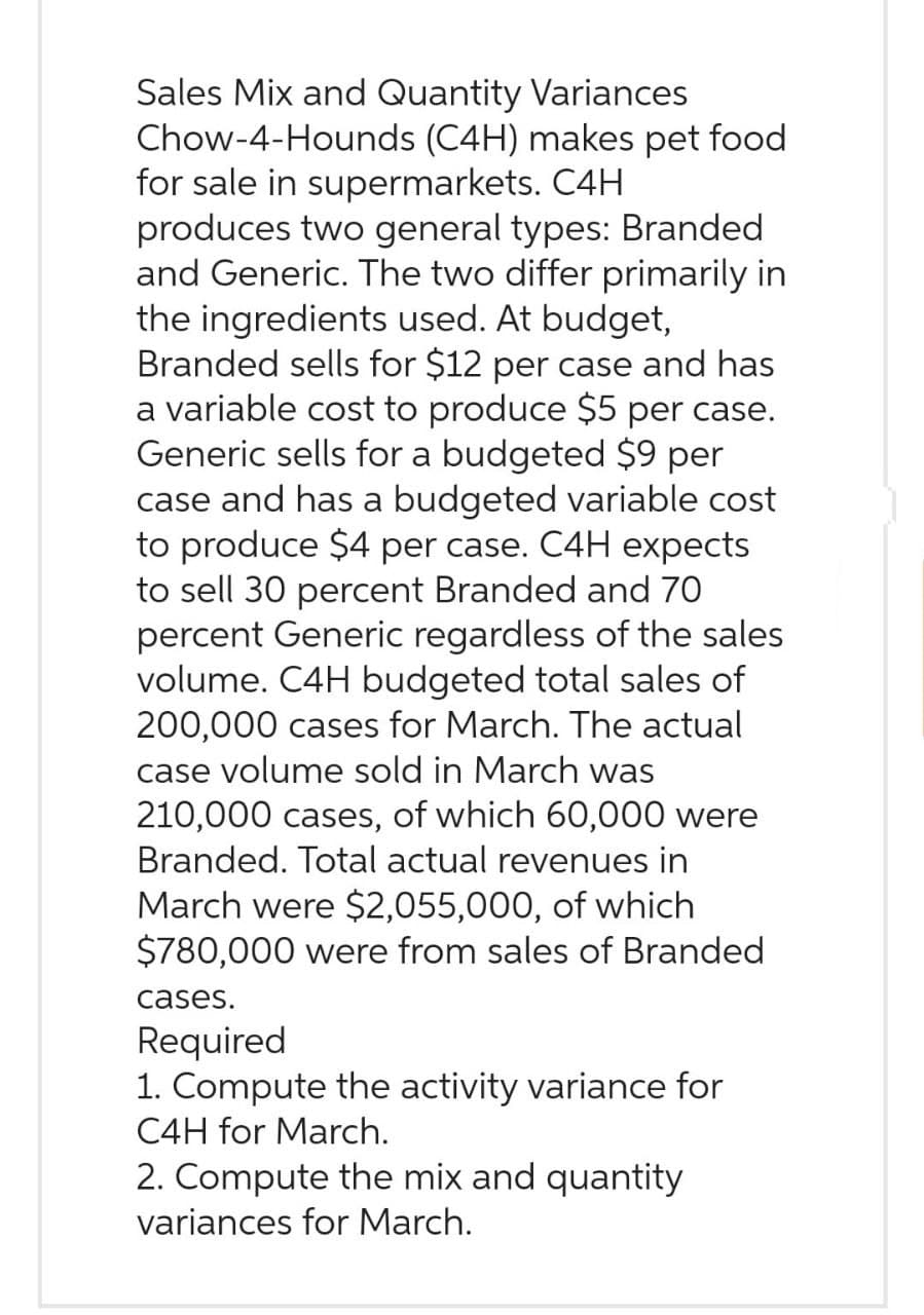 Sales Mix and Quantity Variances
Chow-4-Hounds (C4H) makes pet food
for sale in supermarkets. C4H
produces two general types: Branded
and Generic. The two differ primarily in
the ingredients used. At budget,
Branded sells for $12 per case and has
a variable cost to produce $5 per case.
Generic sells for a budgeted $9 per
case and has a budgeted variable cost
to produce $4 per case. C4H expects
to sell 30 percent Branded and 70
percent Generic regardless of the sales
volume. C4H budgeted total sales of
200,000 cases for March. The actual
case volume sold in March was
210,000 cases, of which 60,000 were
Branded. Total actual revenues in
March were $2,055,000, of which
$780,000 were from sales of Branded
cases.
Required
1. Compute the activity variance for
C4H for March.
2. Compute the mix and quantity
variances for March.