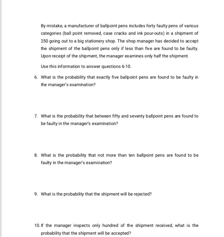 By mistake, a manufacturer of ballpoint pens includes forty faulty pens of various
categories (ball point removed, case cracks and ink pour-outs) in a shipment of
250 going out to a big stationery shop. The shop manager has decided to accept
the shipment of the ballpoint pens only if less than five are found to be faulty.
Upon receipt of the shipment, the manager examines only half the shipment.
