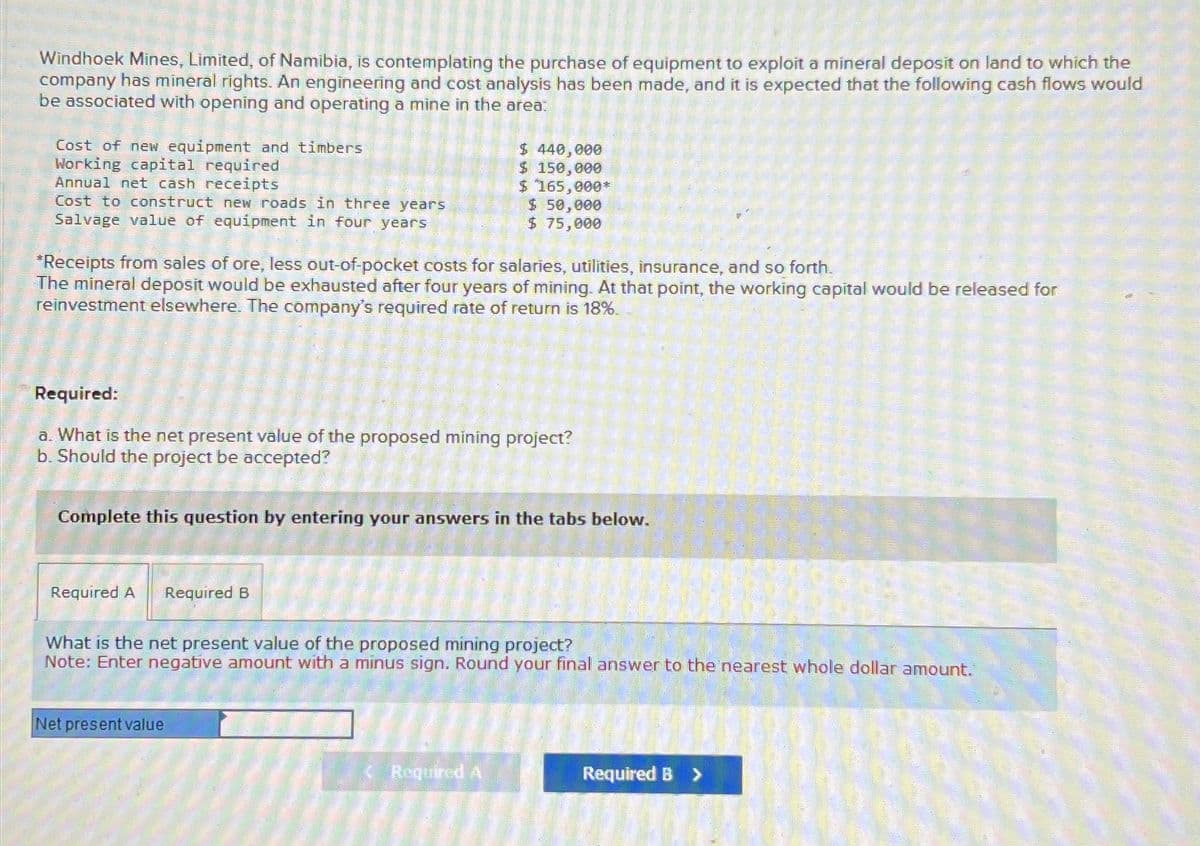 Windhoek Mines, Limited, of Namibia, is contemplating the purchase of equipment to exploit a mineral deposit on land to which the
company has mineral rights. An engineering and cost analysis has been made, and it is expected that the following cash flows would
be associated with opening and operating a mine in the area:
Cost of new equipment and timbers
Working capital required
$ 440,000
$ 150,000
$ 165,000*
Cost to construct new roads in three years
Annual net cash receipts
Salvage value of equipment in four years
$ 50,000
$ 75,000
*Receipts from sales of ore, less out-of-pocket costs for salaries, utilities, insurance, and so forth.
The mineral deposit would be exhausted after four years of mining. At that point, the working capital would be released for
reinvestment elsewhere. The company's required rate of return is 18%.
Required:
a. What is the net present value of the proposed mining project?
b. Should the project be accepted?
Complete this question by entering your answers in the tabs below.
Required A
Required B
What is the net present value of the proposed mining project?
Note: Enter negative amount with a minus sign. Round your final answer to the nearest whole dollar amount.
Net present value
Required A
Required B >