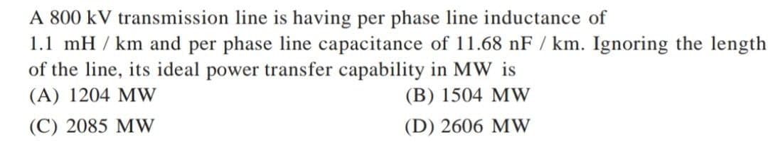 A 800 kV transmission line is having per phase line inductance of
1.1 mH/km and per phase line capacitance of 11.68 nF / km. Ignoring the length
of the line, its ideal power transfer capability in MW is
(A) 1204 MW
(B) 1504 MW
(C) 2085 MW
(D) 2606 MW