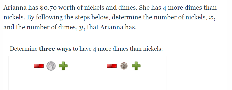 Arianna has $0.70 worth of nickels and dimes. She has 4 more dimes than
nickels. By following the steps below, determine the number of nickels, x,
and the number of dimes, y, that Arianna has.
Determine three ways to have 4 more dimes than nickels:
