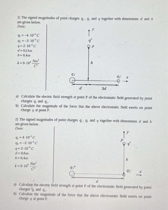 1) The signed magnitudes of point charges 9₁. 9 and g together with dimensions d and h
are given below.
9
Data:
9=-4-10 C
92=-2-10% C
q=2-10 C
d=0,15m
h=0,4m
k=9-10⁹
Nm²
C²
9i
9₁-4-10 5 C
92=-2-10-¹4 C
9=2-10%C
d=0,6m
h=0,4m
k=9-10³ Nm²
h
3d
a) Calculate the electric field strength at point P of the electrostatic field generated by point
charges q, and 9₂
b) Calculate the magnitude of the force that the above electrostatic field exerts on point
charge q at point P.
9₁+
92
2) The signed magnitudes of point charges q. q: and q together with dimensions d and h
are given below.
9
Data:
19
PQ q
h
92
d
a) Calculate the electric field strength at point P of the electrostatic field generated by point
charges q, and q
b) Calculate the magnitude of the force that the above electrostatic field exerts on point
charge q at point P.