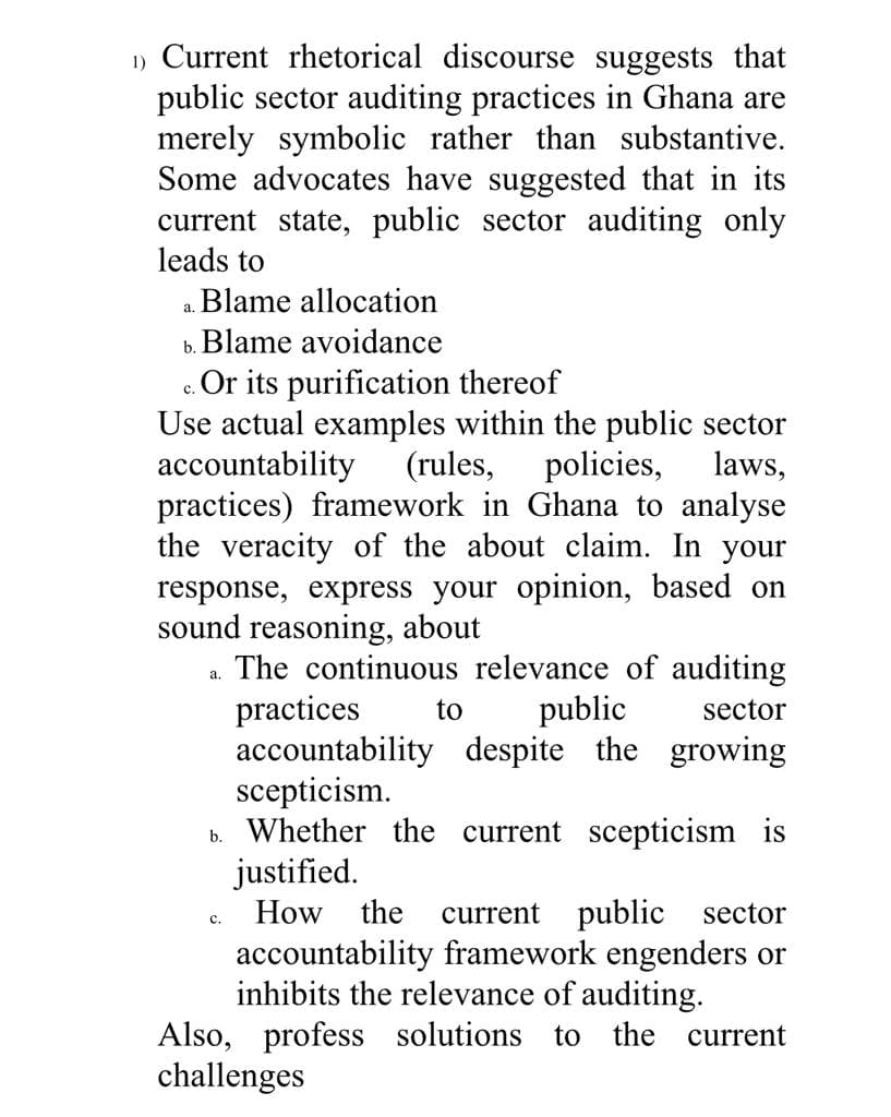 1) Current rhetorical discourse suggests that
public sector auditing practices in Ghana are
merely symbolic rather than substantive.
Some advocates have suggested that in its
current state, public sector auditing only
leads to
Blame allocation
а.
b. Blame avoidance
c. Or its purification thereof
Use actual examples within the public sector
accountability
practices) framework in Ghana to analyse
the veracity of the about claim. In your
response, express your opinion, based on
sound reasoning, about
The continuous relevance of auditing
practices
accountability despite the growing
scepticism.
b. Whether the current scepticism is
justified.
How the
с.
(rules,
policies,
laws,
а.
to
public
sector
current public sector
с.
accountability framework engenders or
inhibits the relevance of auditing.
Also, profess solutions to the current
challenges
