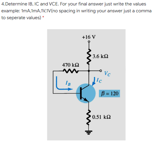 4.Determine IB, IC and VCE. For your final answer just write the values
example: 1mA,1mA,1V,1V(no spacing in writing your answer just a comma
to seperate values) *
+16 V
3.6 k2
470 k2
'Vc
Ic
IB
B = 120
0.51 k2
