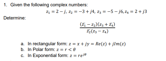 1. Given the following complex numbers:
z1 = 2 – j, z2 = -3+ j4, z3 = -5 – j6, z4 = 2 + j3
Determine:
(7 – z2)(z3 + 74)
Z2(Z3 – Z4)
a. In rectangular form: z = x + jy = Re(z) + jlm(z)
b. In Polar form: z = r < 0
c. In Exponential form: z = reje
