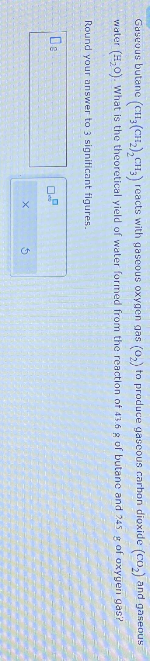Gaseous butane (CH3 (CH₂)₂ CH3) reacts with gaseous oxygen gas (0₂) to produce gaseous carbon dioxide (CO₂) and gaseous
water (H₂O). What is the theoretical yield of water formed from the reaction of 43.6 g of butane and 245. g of oxygen gas?
Round your answer to 3 significant figures.
Og
x10
X
5