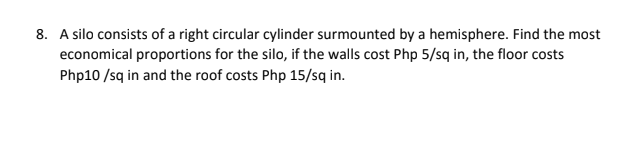 8. A silo consists of a right circular cylinder surmounted by a hemisphere. Find the most
economical proportions for the silo, if the walls cost Php 5/sq in, the floor costs
Php10 /sq in and the roof costs Php 15/sq in.
