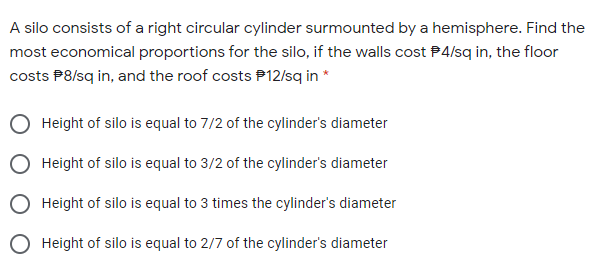 A silo consists of a right circular cylinder surmounted by a hemisphere. Find the
most economical proportions for the silo, if the walls cost P4/sq in, the floor
costs P8/sq in, and the roof costs P12/sq in *
Height of silo is equal to 7/2 of the cylinder's diameter
Height of silo is equal to 3/2 of the cylinder's diameter
Height of silo is equal to 3 times the cylinder's diameter
O Height of silo is equal to 2/7 of the cylinder's diameter
