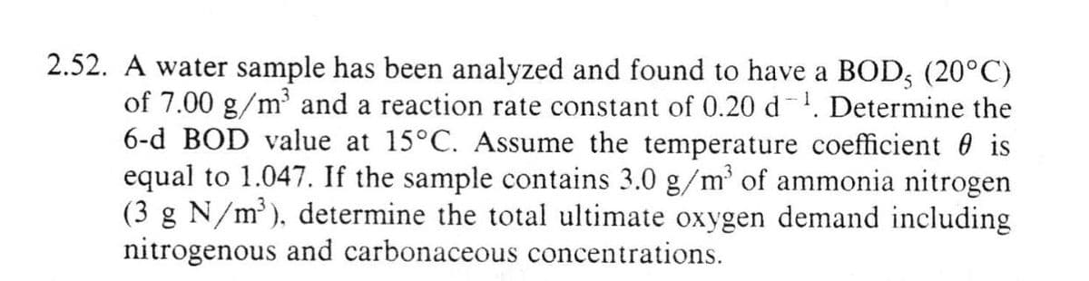 2.52. A water sample has been analyzed and found to have a BOD, (20°C)
of 7.00 g/m³ and a reaction rate constant of 0.20 d ¹. Determine the
6-d BOD value at 15°C. Assume the temperature coefficient is
equal to 1.047. If the sample contains 3.0 g/m³ of ammonia nitrogen
(3 g N/m³), determine the total ultimate oxygen demand including
nitrogenous and carbonaceous concentrations.