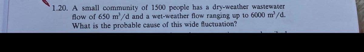 1.20. A small community of 1500 people has a dry-weather wastewater
flow of 650 m³/d and a wet-weather flow ranging up to 6000 m³/d.
What is the probable cause of this wide fluctuation?