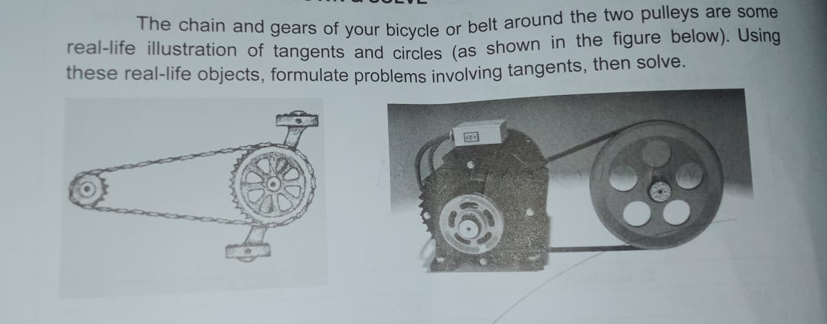 me chain and gears of Vour bicyele or belt around the two pulleys are some
real-life illustration of tangents and circles (as shown in the figure below). Using
these real-life objects, formulate problems involving tangents, then solve.
