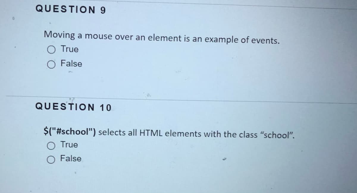 QUESTION 9
Moving a mouse over an element is an example of events.
O True
O False
QUESTION 10
$("#school") selects all HTML elements with the class "school".
True
O False
