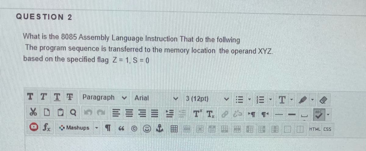 QUESTION 2
What is the 8085 Assembly Language Instruction That do the follwing
The program sequence is transferred to the memory location the operand XYZ.
based on the specified flag Z 1, S = 0
T T TT Paragraph
Arial
3 (12pt)
T T.
ABC
fr Mashups
HTML CSS
II
