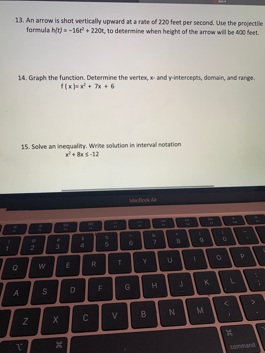 Quiz 4
13. An arrow is shot vertically upward at a rate of 220 feet per second. Use the projectile
formula h(t) = -16t² + 220t, to determine when height of the arrow will be 400 feet.
14. Graph the function. Determine the vertex, x- and y-intercepts, domain, and range.
f(x )= x2 + 7x + 6
15. Solve an inequality. Write solution in interval notation
x2 + 8x s -12
MacBook Air
DD
80
F5
F6
F7
F9
F10
F2
F3
F4
!
@
23
2
4
6.
7
8.
Q
W
R
Y
D
F
J
K
A
1]
C
V
M
command
.. .-
* 00
B

