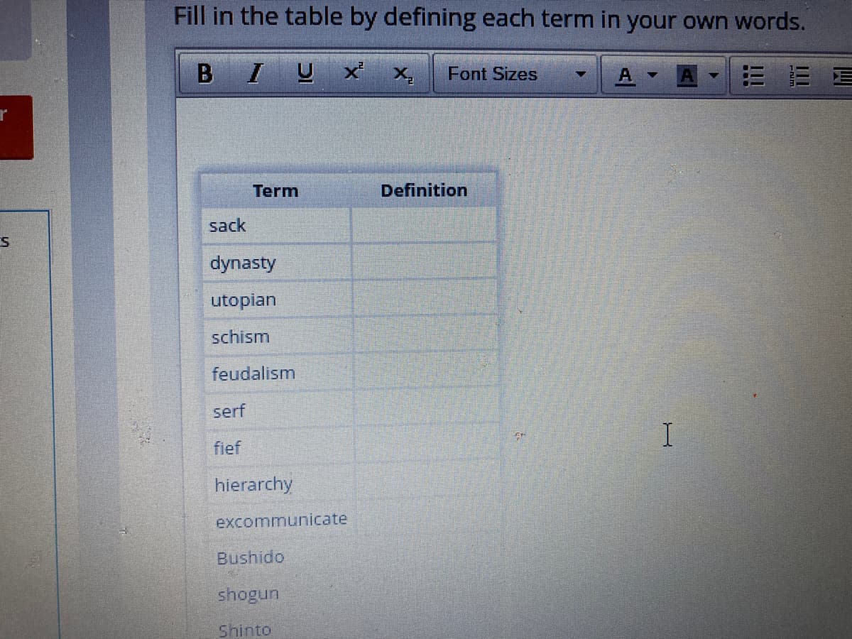 Fill in the table by defining each term in your own words.
В I
x x,
Font Sizes
Term
Definition
sack
dynasty
utopian
schism
feudalism
serf
fief
hierarchy
excommunicate
Bushido
shogun
Shinto
