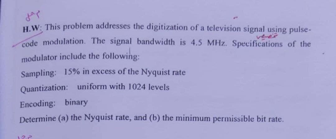 مم خیلی
H.W: This problem addresses the digitization of a television signal using pulse-
code modulation. The signal bandwidth is 4.5 MHz. Specifications of the
modulator include the following:
Sampling: 15% in excess of the Nyquist rate
Quantization: uniform with 1024 levels
Encoding: binary
Determine (a) the Nyquist rate, and (b) the minimum permissible bit rate.
12.2