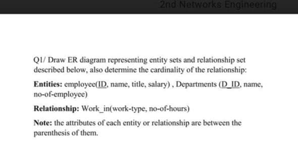 2nd Networks Engineering
Q1/ Draw ER diagram representing entity sets and relationship set
described below, also determine the cardinality of the relationship:
Entities: employee(ID, name, title, salary), Departments (D_ID, name,
no-of-employee)
Relationship: Work_in(work-type, no-of-hours)
Note: the attributes of each entity or relationship are between the
parenthesis of them.