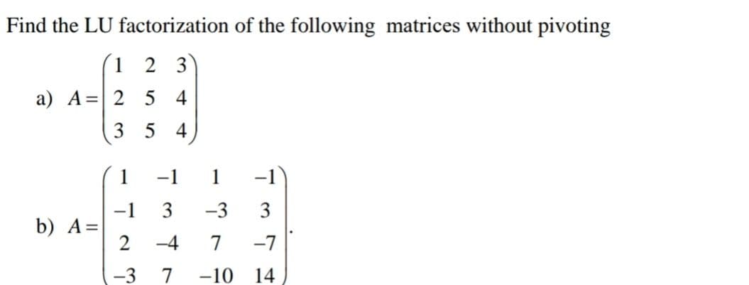 Find the LU factorization of the following matrices without pivoting
1
2 3
a) A = 2
54
3
5 4
1
-1 3 -3 3
b) A=
2 -4
7 -7
-3 7 -10 14