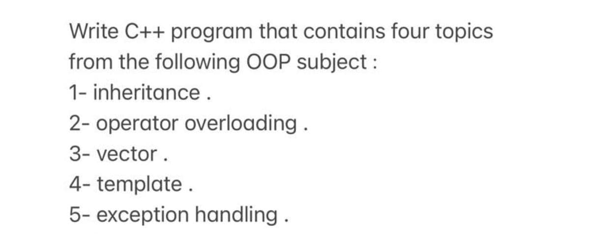 Write C++ program that contains four topics
from the following OOP subject :
1- inheritance.
2- operator overloading .
3- vector.
4- template .
5- exception handling .
