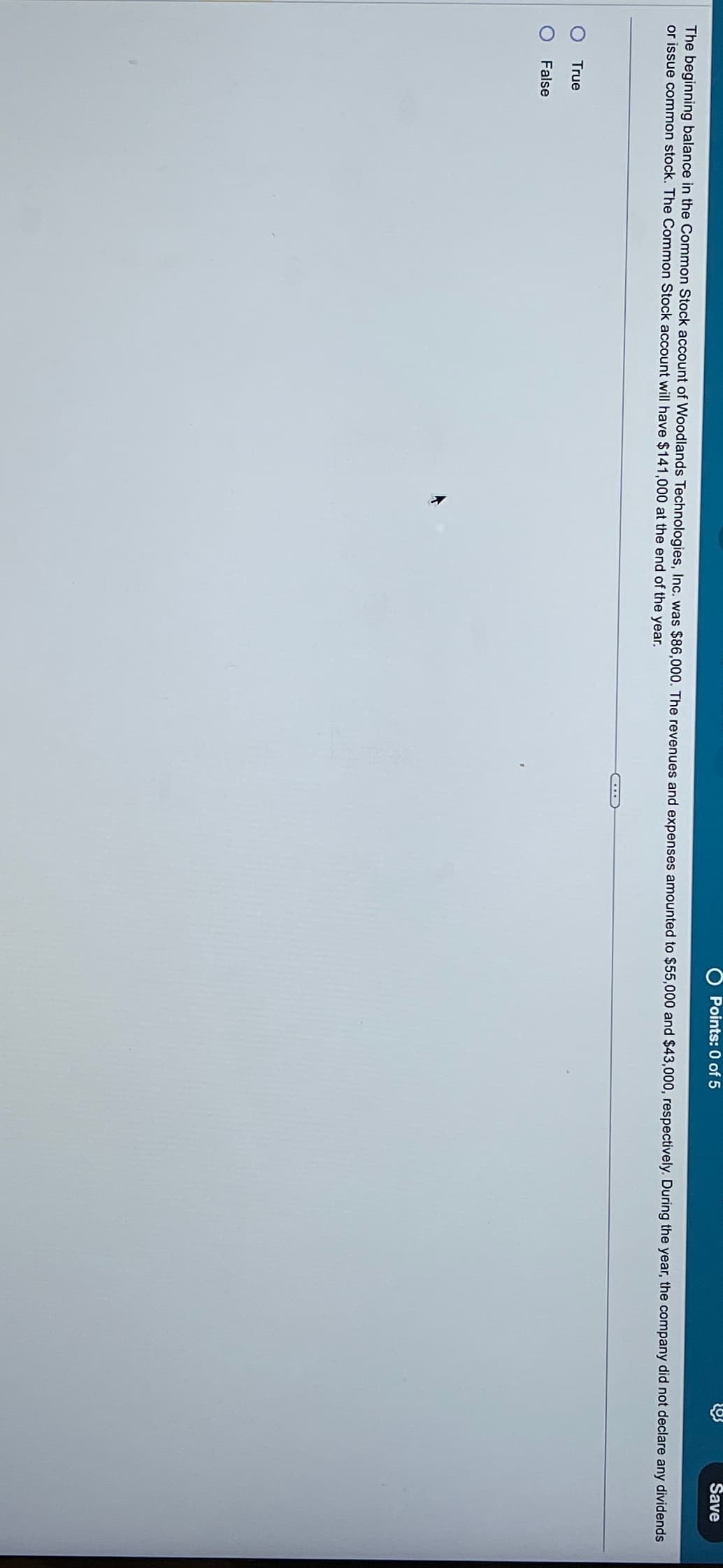 Points: 0 of 5
Save
The beginning balance in the Common Stock account of Woodlands Technologies, Inc. was $86,000. The revenues and expenses amounted to $55,000 and $43,000, respectively. During the year, the company did not declare any dividends
or issue common stock. The Common Stock account will have $141,000 at the end of the year.
True
False