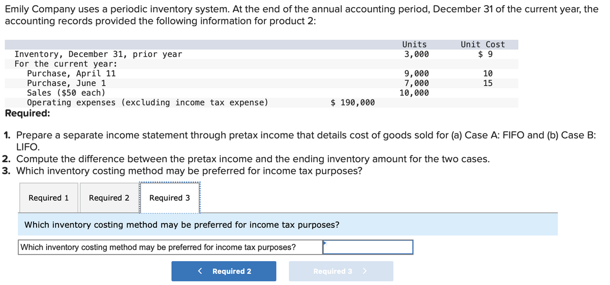 Emily Company uses a periodic inventory system. At the end of the annual accounting period, December 31 of the current year, the
accounting records provided the following information for product 2:
Inventory, December 31, prior year
For the current year:
Purchase, April 11
Purchase, June 1
Sales ($50 each)
Operating expenses (excluding income tax expense)
Units
3,000
Unit Cost
$ 9
9,000
10
7,000
15
10,000
$ 190,000
Required:
1. Prepare a separate income statement through pretax income that details cost of goods sold for (a) Case A: FIFO and (b) Case B:
LIFO.
2. Compute the difference between the pretax income and the ending inventory amount for the two cases.
3. Which inventory costing method may be preferred for income tax purposes?
Required 1
Required 2
Required 3
Which inventory costing method may be preferred for income tax purposes?
Which inventory costing method may be preferred for income tax purposes?
< Required 2
Required 3 >