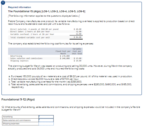 Required Information
The Foundational 15 (Algo) [LO9-1, LO9-2, LO9-4, LO9-5, L09-6]
[The following Information applies to the questions displayed below]
Preble Company manufactures one product. Its variable manufacturing overhead is applied to production based on direct
labor-hours and its standard cost card per unit is as follows:
Direct material: 4 pounds at $18.88 per pound
Direct labor: 2 hours at $16 per hour
Variable overhead: 2 hours at $6 per hour
Total standard variable cost per unit
$40.00
32.00
12.00
$84.00
The company also established the following cost formulas for its selling expenses:
Advertising
Sales salaries and comissions
Shipping expenses
Fixed Cost per
Month
$270,000
$ 240,000
Variable
Cost per
Unit Sold
$19.00
$10.00
The planning budget for March was based on producing and selling 30,000 units. However, during March the company
actually produced and sold 34,500 units and incurred the following costs:
a. Purchased 150,000 pounds of raw materials at a cost of $9.20 per pound. All of this material was used in production.
b. Direct-laborers worked 62,000 hours at a rate of $17.00 per hour
c. Total variable manufacturing overhead for the month was $390,600.
d. Total advertising, sales salaries and commissions, and shipping expenses were $280,000, $490,000, and $185,000,
respectively.
Foundational 9-12 (Algo)
12. What amounts of advertising, sales salaries and commissions, and shipping expenses would be included in the company's flexible
budget for March?
Advertising
Sales salaries and commissions
Shipping expenses