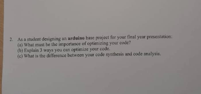 2. As a student designing an arduino base project for your final year presentation:
(a) What must be the importance of optimizing your code?
(b) Explain 3 ways you can optimize your code.
(c) What is the difference between your code synthesis and code analysis.