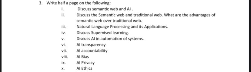 3. Write half a page on the following:
Discuss semantic web and Al.
i.
ii.
iii.
iv.
V.
vi.
vii.
viii.
ix.
X.
Discuss the Semantic web and traditional web. What are the advantages of
semantic web over traditional web.
Natural Language Processing and its Applications.
Discuss Supervised learning.
Discuss Al in automation of systems.
Al transparency
Al accountability
Al Bias
Al Privacy
Al Ethics