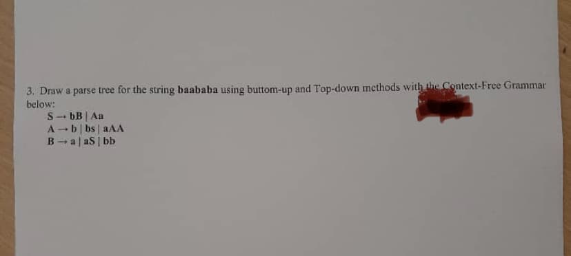 3. Draw a parse tree for the string baababa using buttom-up and Top-down methods with the Context-Free Grammar
below:
S→ bB | Aa
A-b|bs| aAA
Ba|aS | bb