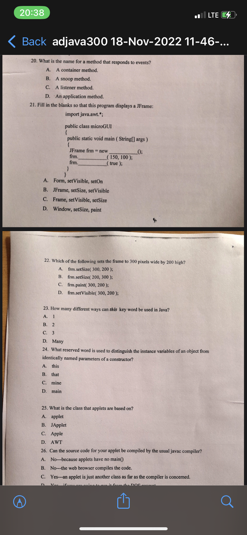 20:38
Back adjava300 18-Nov-2022 11-46-...
20. What is the name for a method that responds to events?
A. A container method.
B. A snoop method.
C. A listener method.
D. An application method.
21. Fill in the blanks so that this program displays a JFrame:
import java.awt.*;
public class microGUI
{
public static void main (String[] args)
{
_0;
}
JFrame frm = new
frm.
frm.
(150, 100);
_(true);
A. Form, setVisible, setOn
B. JFrame, setSize, setVisible
C. Frame, setVisible, setSize
D. Window, setSize, paint
22. Which of the following sets
A. frm.setSize( 300, 200);
B. frm.setSize( 200, 300);
frm.paint( 300, 200);
C.
D.
frm.setVisible( 300, 200);
to 300 pixels wide by 200 high?
LTE
23. How many different ways can this key word be used in Java?
A. 1
B. 2
C. 3
D. Many
24. What reserved word is used to distinguish the instance variables of an object from
identically named parameters of a constructor?
A. this
B. that
C. mine
D. main
25. What is the class that applets are based on?
A. applet
B. JApplet
C. Apple
D. AWT
26. Can the source code for your applet be compiled by the usual javac compiler?
A. No---because applets have no main()
B. No---the web browser compiles the code.
C. Yes---an applet is just another class as far as the compiler is concerned.
a