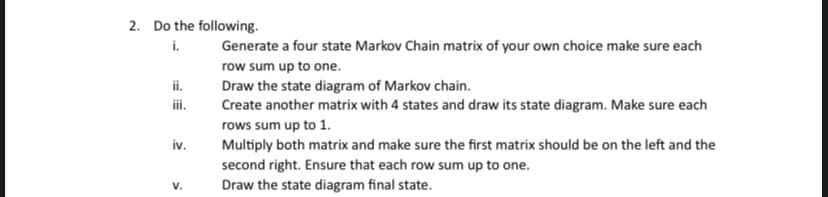 2. Do the following.
i.
ii.
iii.
iv.
V.
Generate a four state Markov Chain matrix of your own choice make sure each
row sum up to one.
Draw the state diagram of Markov chain.
Create another matrix with 4 states and draw its state diagram. Make sure each
rows sum up to 1.
Multiply both matrix and make sure the first matrix should be on the left and the
second right. Ensure that each row sum up to one.
Draw the state diagram final state.