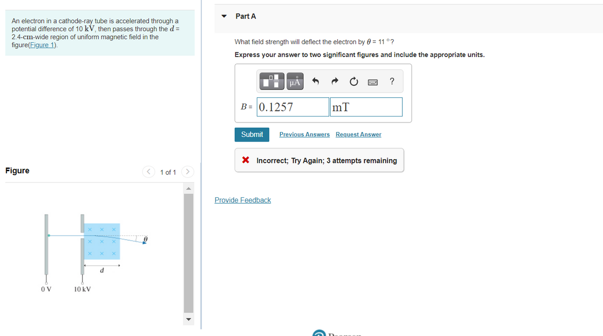 Part A
An electron in a cathode-ray tube is accelerated through a
potential difference of 10 kV, then passes through the d =
2.4-cm-wide region of uniform magnetic field in the
figure(Figure 1).
What field strength will deflect the electron by 0 = 11 °?
Express your answer to two significant figures and include the appropriate units.
HA
?
B = 0.1257
mT
Submit
Previous Answers Request Answer
X Incorrect; Try Again; 3 attempts remaining
Figure
1 of 1
Provide Feedback
d
O V
10 kV
