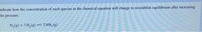 ndicate how the concentration of each species in the chemical equation will change to reestablish equilibrium after increasing
he pressure.
N₂(g) + 3H₂(g)2NH, (g)