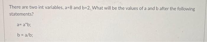 There are two int variables, a-8 and b=2. What will be the values of a and b after the following
statements?
a= a*b;
b = a/b;